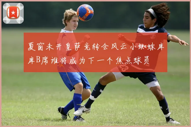 夏窗未开皇萨竞转会风云小蜘蛛库库B席谁将成为下一个焦点球员