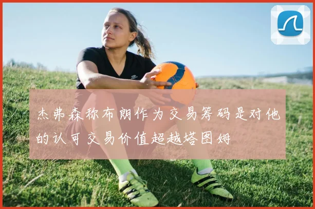 杰弗森称布朗作为交易筹码是对他的认可交易价值超越塔图姆