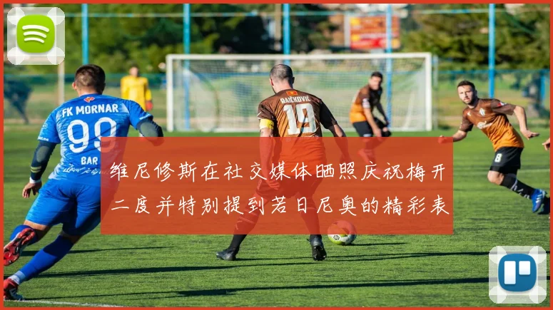 维尼修斯在社交媒体晒照庆祝梅开二度并特别提到若日尼奥的精彩表现