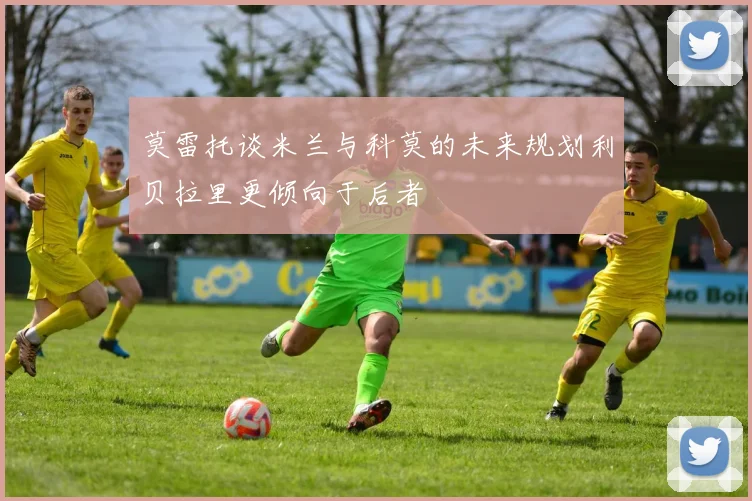 莫雷托谈米兰与科莫的未来规划利贝拉里更倾向于后者