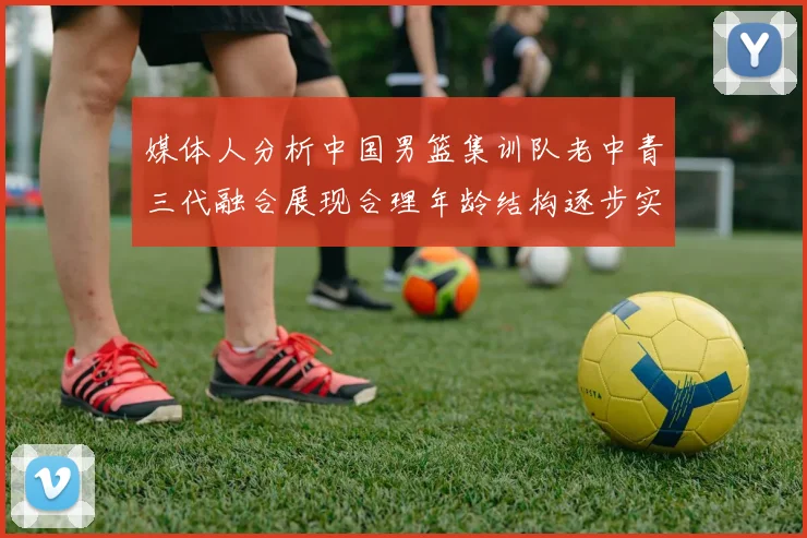 媒体人分析中国男篮集训队老中青三代融合展现合理年龄结构逐步实现换血