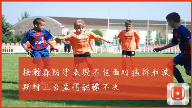 杨瀚森防守表现不佳面对挡拆和波斯特三分显得犹豫不决