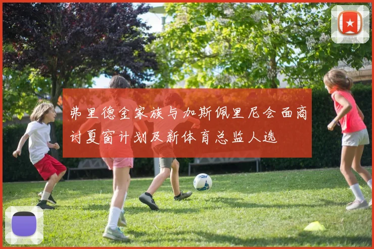 弗里德金家族与加斯佩里尼会面商讨夏窗计划及新体育总监人选