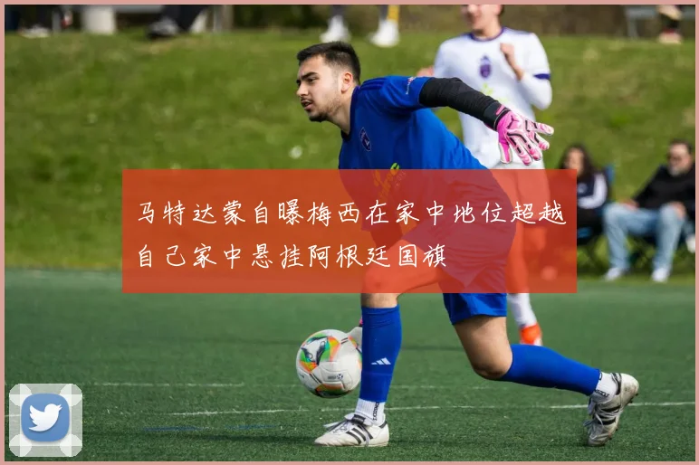 马特达蒙自曝梅西在家中地位超越自己家中悬挂阿根廷国旗