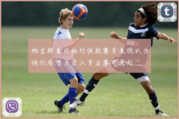帕金斯看好独行侠新赛季表现认为他们有潜力杀入季后赛不意外