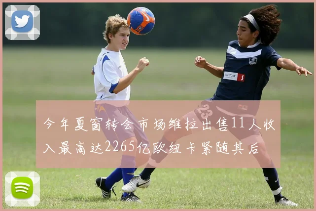 今年夏窗转会市场维拉出售11人收入最高达2265亿欧纽卡紧随其后