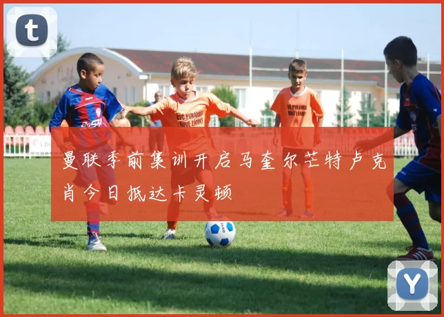 曼联季前集训开启马奎尔芒特卢克肖今日抵达卡灵顿