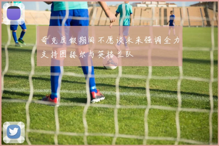 奇克度假期间不愿谈未来强调全力支持图赫尔与英格兰队