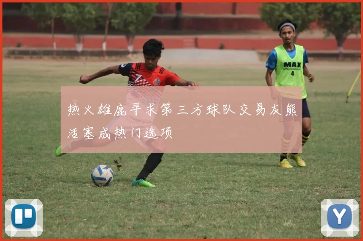热火雄鹿寻求第三方球队交易灰熊活塞成热门选项