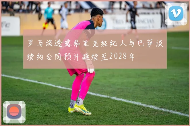 罗马诺透露弗里克经纪人与巴萨谈续约合同预计延续至2028年