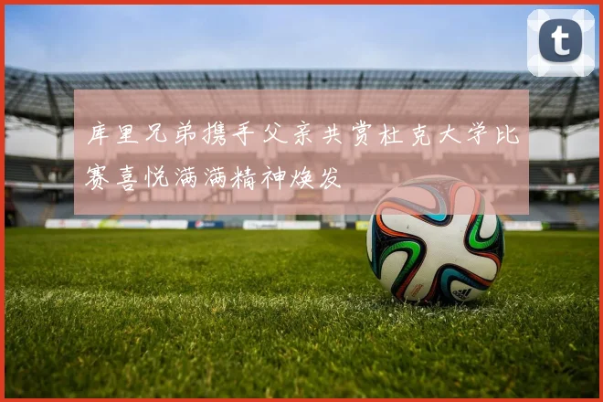 库里兄弟携手父亲共赏杜克大学比赛喜悦满满精神焕发