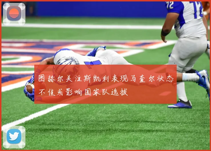 图赫尔关注斯凯利表现马奎尔状态不佳或影响国家队选拔