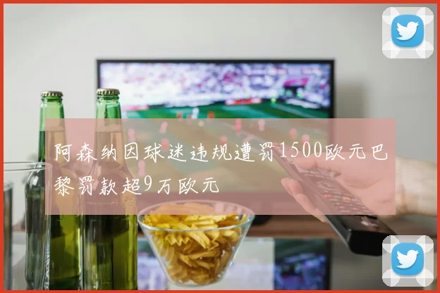 阿森纳因球迷违规遭罚1500欧元巴黎罚款超9万欧元