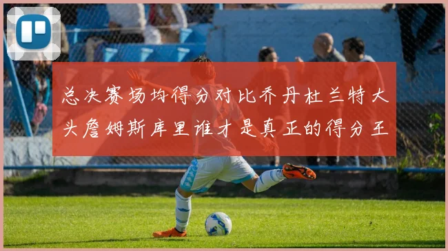 总决赛场均得分对比乔丹杜兰特大头詹姆斯库里谁才是真正的得分王