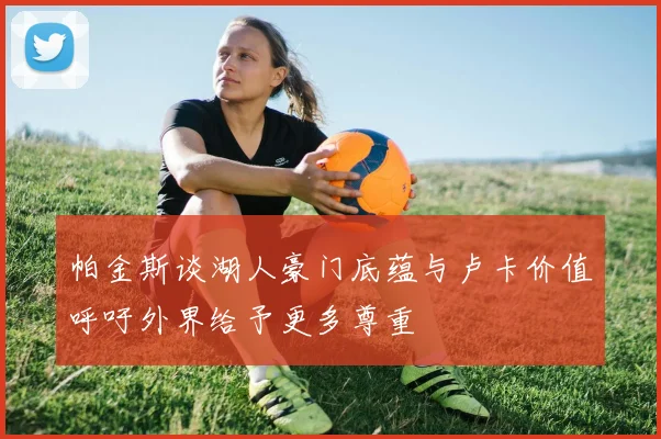 帕金斯谈湖人豪门底蕴与卢卡价值呼吁外界给予更多尊重