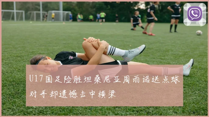 U17国足险胜坦桑尼亚周雨诺送点球对手却遗憾击中横梁
