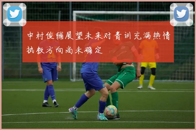 中村俊辅展望未来对青训充满热情执教方向尚未确定