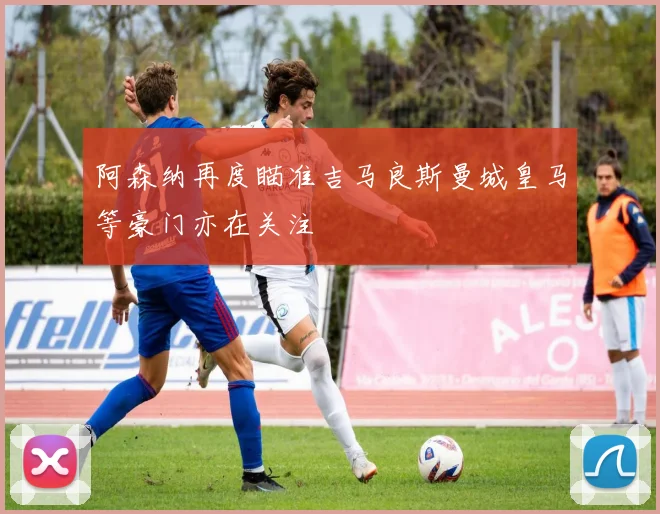 阿森纳再度瞄准吉马良斯曼城皇马等豪门亦在关注