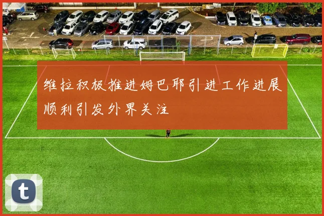 维拉积极推进姆巴耶引进工作进展顺利引发外界关注