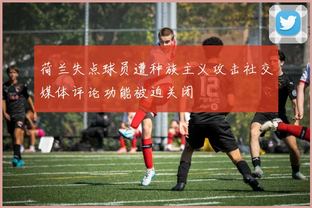 荷兰失点球员遭种族主义攻击社交媒体评论功能被迫关闭